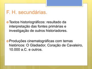 F. H. secundárias.
Textos historiográficos: resultado da
interpretação das fontes primárias e
investigação de outros historiadores.
Produções cinematográficas com temas
históricos: O Gladiador, Coração de Cavaleiro,
10.000 a.C. e outros.
 