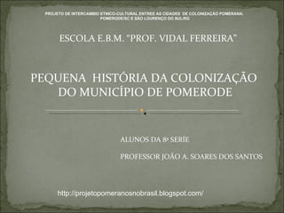 PEQUENA  HISTÓRIA DA COLONIZAÇÃO  DO MUNICÍPIO DE POMERODE ESCOLA E.B.M. “PROF. VIDAL FERREIRA” ALUNOS DA 8ª SERÍE PROFESSOR JOÃO A. SOARES DOS SANTOS  http://projetopomeranosnobrasil.blogspot.com/ PROJETO DE INTERCAMBIO ETNICO-CULTURAL ENTREE AS CIDADES  DE COLONIZAÇÃO POMERANA:  POMERODE/SC E SÂO LOURENÇO DO SUL/RG 