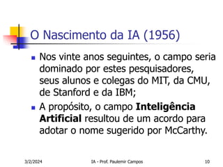 3/2/2024 IA - Prof. Paulemir Campos 10
O Nascimento da IA (1956)
 Nos vinte anos seguintes, o campo seria
dominado por estes pesquisadores,
seus alunos e colegas do MIT, da CMU,
de Stanford e da IBM;
 A propósito, o campo Inteligência
Artificial resultou de um acordo para
adotar o nome sugerido por McCarthy.
 