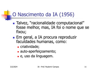 3/2/2024 IA - Prof. Paulemir Campos 11
O Nascimento da IA (1956)
 Talvez, “racionalidade computacional”
fosse melhor, mas, IA foi o nome que se
fixou;
 Em geral, a IA procura reproduzir
faculdades humanas, como:
 criatividade;
 auto-aperfeiçoamento;
 e, uso da linguagem.
 
