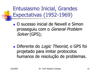 3/2/2024 IA - Prof. Paulemir Campos 12
Entusiasmo Inicial, Grandes
Expectativas (1952-1969)
 O sucesso inicial de Newell e Simon
prosseguiu com o General Problem
Solver (GPS);
 Diferente do Logic Theorist, o GPS foi
projetado para imitar protocolos
humanos de resolução de problemas.
 
