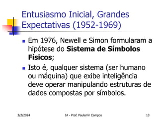 3/2/2024 IA - Prof. Paulemir Campos 13
Entusiasmo Inicial, Grandes
Expectativas (1952-1969)
 Em 1976, Newell e Simon formularam a
hipótese do Sistema de Símbolos
Físicos;
 Isto é, qualquer sistema (ser humano
ou máquina) que exibe inteligência
deve operar manipulando estruturas de
dados compostas por símbolos.
 