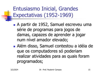 3/2/2024 IA - Prof. Paulemir Campos 15
Entusiasmo Inicial, Grandes
Expectativas (1952-1969)
 A partir de 1952, Samuel escreveu uma
série de programas para jogos de
damas, capazes de aprender a jogar
num nível amador elevado;
 Além disso, Samuel contestou a idéia de
que os computadores só poderiam
realizar atividades para as quais foram
programados;
 