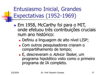 3/2/2024 IA - Prof. Paulemir Campos 17
Entusiasmo Inicial, Grandes
Expectativas (1952-1969)
 Em 1958, McCarthy foi para o MIT,
onde efetuou três contribuições cruciais
num ano histórico:
 Definiu a linguagem de alto nível LISP;
 Com outros pesquisadores criaram o
compartilhamento de tempo;
 E, descreveram o Advice Tasker, um
programa hipotético visto como o primeiro
programa de IA completo.
 
