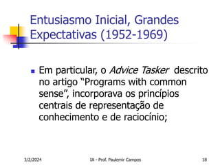 3/2/2024 IA - Prof. Paulemir Campos 18
Entusiasmo Inicial, Grandes
Expectativas (1952-1969)
 Em particular, o Advice Tasker descrito
no artigo “Programs with common
sense”, incorporava os princípios
centrais de representação de
conhecimento e de raciocínio;
 