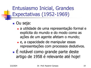 3/2/2024 IA - Prof. Paulemir Campos 19
Entusiasmo Inicial, Grandes
Expectativas (1952-1969)
 Ou seja:
 a utilidade de uma representação formal e
explícita do mundo e do modo como as
ações de um agente afetam o mundo;
 e, a capacidade de manipular essas
representações com processos dedutivos.
 É notável como grande parte deste
artigo de 1958 é relevante até hoje!
 