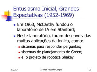 3/2/2024 IA - Prof. Paulemir Campos 20
Entusiasmo Inicial, Grandes
Expectativas (1952-1969)
 Em 1963, McCarthy fundou o
laboratório de IA em Stanford;
 Neste laboratório, foram desenvolvidas
muitas aplicações da lógica, como:
 sistemas para responder perguntas;
 sistemas de planejamento de Green;
 e, o projeto de robótica Shakey.
 