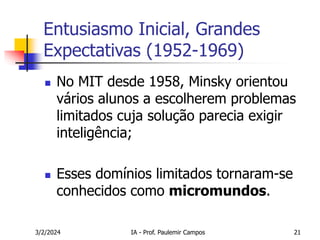 3/2/2024 IA - Prof. Paulemir Campos 21
Entusiasmo Inicial, Grandes
Expectativas (1952-1969)
 No MIT desde 1958, Minsky orientou
vários alunos a escolherem problemas
limitados cuja solução parecia exigir
inteligência;
 Esses domínios limitados tornaram-se
conhecidos como micromundos.
 
