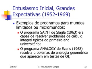 3/2/2024 IA - Prof. Paulemir Campos 22
Entusiasmo Inicial, Grandes
Expectativas (1952-1969)
 Exemplos de programas para mundos
limitados ou micromundos:
 O programa SAINT de Slagle (1963) era
capaz de resolver problemas de cálculo
integral típicos do primeiro ano
universitário;
 O programa ANALOGY de Evans (1968)
resolvia problemas de analogia geométrica
que aparecem em testes de QI;
 