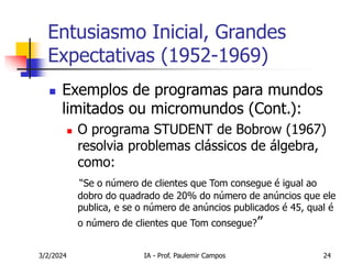 3/2/2024 IA - Prof. Paulemir Campos 24
Entusiasmo Inicial, Grandes
Expectativas (1952-1969)
 Exemplos de programas para mundos
limitados ou micromundos (Cont.):
 O programa STUDENT de Bobrow (1967)
resolvia problemas clássicos de álgebra,
como:
“Se o número de clientes que Tom consegue é igual ao
dobro do quadrado de 20% do número de anúncios que ele
publica, e se o número de anúncios publicados é 45, qual é
o número de clientes que Tom consegue?”
 