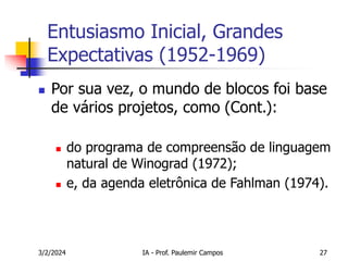 3/2/2024 IA - Prof. Paulemir Campos 27
Entusiasmo Inicial, Grandes
Expectativas (1952-1969)
 Por sua vez, o mundo de blocos foi base
de vários projetos, como (Cont.):
 do programa de compreensão de linguagem
natural de Winograd (1972);
 e, da agenda eletrônica de Fahlman (1974).
 