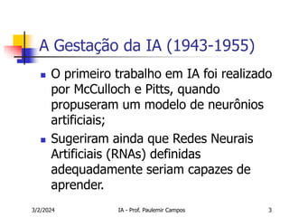 3/2/2024 IA - Prof. Paulemir Campos 3
A Gestação da IA (1943-1955)
 O primeiro trabalho em IA foi realizado
por McCulloch e Pitts, quando
propuseram um modelo de neurônios
artificiais;
 Sugeriram ainda que Redes Neurais
Artificiais (RNAs) definidas
adequadamente seriam capazes de
aprender.
 