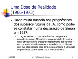 3/2/2024 IA - Prof. Paulemir Campos 30
Uma Dose de Realidade
(1966-1973)
 Havia muita ousadia nos prognósticos
dos sucessos futuros da IA, como pode-
se constatar numa declaração de Simon
em 1957:
 “... agora existem no mundo máquinas que pensam,
aprendem e criam. Além disso, sua capacidade de realizar
essas atividades está crescendo rapidamente até o ponto –
em um futuro visível – no qual a variedade de problemas
com que elas poderão lidar será correspondente à variedade
de problemas com os quais lida a mente humana.”
 