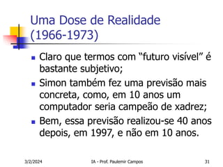 3/2/2024 IA - Prof. Paulemir Campos 31
Uma Dose de Realidade
(1966-1973)
 Claro que termos com “futuro visível” é
bastante subjetivo;
 Simon também fez uma previsão mais
concreta, como, em 10 anos um
computador seria campeão de xadrez;
 Bem, essa previsão realizou-se 40 anos
depois, em 1997, e não em 10 anos.
 