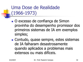 3/2/2024 IA - Prof. Paulemir Campos 32
Uma Dose de Realidade
(1966-1973)
 O excesso de confiança de Simon
provinha do desempenho promissor dos
primeiros sistemas de IA em exemplos
simples;
 Contudo, quase sempre, estes sistemas
de IA falharam desastrosamente
quando aplicados a problemas mais
extensos ou mais difíceis.
 