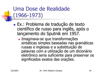 3/2/2024 IA - Prof. Paulemir Campos 34
Uma Dose de Realidade
(1966-1973)
 Ex.: Problema de tradução de texto
científico de russo para inglês, após o
lançamento do Sputnik em 1957.
 Imaginava-se que transformações
sintáticas simples baseadas nas gramáticas
russas e inglesas e a substituição de
palavras com a utilização de um dicionário
eletrônico seria suficiente para preservar os
significados exatos das orações.
 