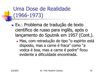 3/2/2024 IA - Prof. Paulemir Campos 35
Uma Dose de Realidade
(1966-1973)
 Ex.: Problema de tradução de texto
científico de russo para inglês, após o
lançamento do Sputnik em 1957 (Cont.).
 Mas, com retradução do tipo “o espírito está
disposto, mas a carne é fraca” como “a
vodca é boa, mas a carne é podre” ficou
evidente a dificuldade encontrada.
 