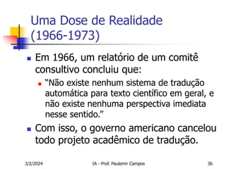 3/2/2024 IA - Prof. Paulemir Campos 36
Uma Dose de Realidade
(1966-1973)
 Em 1966, um relatório de um comitê
consultivo concluiu que:
 “Não existe nenhum sistema de tradução
automática para texto científico em geral, e
não existe nenhuma perspectiva imediata
nesse sentido.”
 Com isso, o governo americano cancelou
todo projeto acadêmico de tradução.
 