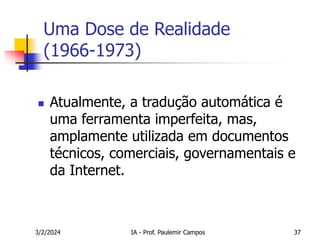 3/2/2024 IA - Prof. Paulemir Campos 37
Uma Dose de Realidade
(1966-1973)
 Atualmente, a tradução automática é
uma ferramenta imperfeita, mas,
amplamente utilizada em documentos
técnicos, comerciais, governamentais e
da Internet.
 