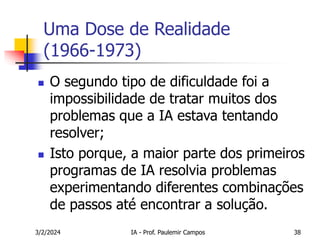 3/2/2024 IA - Prof. Paulemir Campos 38
Uma Dose de Realidade
(1966-1973)
 O segundo tipo de dificuldade foi a
impossibilidade de tratar muitos dos
problemas que a IA estava tentando
resolver;
 Isto porque, a maior parte dos primeiros
programas de IA resolvia problemas
experimentando diferentes combinações
de passos até encontrar a solução.
 
