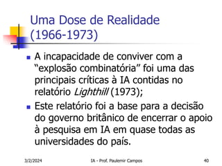 3/2/2024 IA - Prof. Paulemir Campos 40
Uma Dose de Realidade
(1966-1973)
 A incapacidade de conviver com a
“explosão combinatória” foi uma das
principais críticas à IA contidas no
relatório Lighthill (1973);
 Este relatório foi a base para a decisão
do governo britânico de encerrar o apoio
à pesquisa em IA em quase todas as
universidades do país.
 