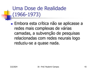 3/2/2024 IA - Prof. Paulemir Campos 43
Uma Dose de Realidade
(1966-1973)
 Embora esta crítica não se aplicasse a
redes mais complexas de várias
camadas, a subvenção de pesquisas
relacionadas com redes neurais logo
reduziu-se a quase nada.
 