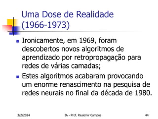 3/2/2024 IA - Prof. Paulemir Campos 44
Uma Dose de Realidade
(1966-1973)
 Ironicamente, em 1969, foram
descobertos novos algoritmos de
aprendizado por retropropagação para
redes de várias camadas;
 Estes algoritmos acabaram provocando
um enorme renascimento na pesquisa de
redes neurais no final da década de 1980.
 