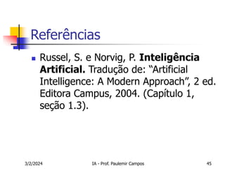 3/2/2024 IA - Prof. Paulemir Campos 45
Referências
 Russel, S. e Norvig, P. Inteligência
Artificial. Tradução de: “Artificial
Intelligence: A Modern Approach”, 2 ed.
Editora Campus, 2004. (Capítulo 1,
seção 1.3).
 