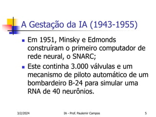 3/2/2024 IA - Prof. Paulemir Campos 5
A Gestação da IA (1943-1955)
 Em 1951, Minsky e Edmonds
construíram o primeiro computador de
rede neural, o SNARC;
 Este continha 3.000 válvulas e um
mecanismo de piloto automático de um
bombardeiro B-24 para simular uma
RNA de 40 neurônios.
 