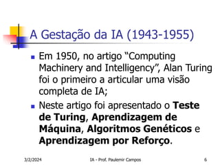 3/2/2024 IA - Prof. Paulemir Campos 6
A Gestação da IA (1943-1955)
 Em 1950, no artigo “Computing
Machinery and Intelligency”, Alan Turing
foi o primeiro a articular uma visão
completa de IA;
 Neste artigo foi apresentado o Teste
de Turing, Aprendizagem de
Máquina, Algoritmos Genéticos e
Aprendizagem por Reforço.
 