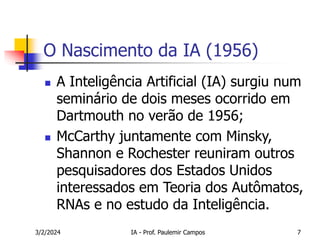 3/2/2024 IA - Prof. Paulemir Campos 7
O Nascimento da IA (1956)
 A Inteligência Artificial (IA) surgiu num
seminário de dois meses ocorrido em
Dartmouth no verão de 1956;
 McCarthy juntamente com Minsky,
Shannon e Rochester reuniram outros
pesquisadores dos Estados Unidos
interessados em Teoria dos Autômatos,
RNAs e no estudo da Inteligência.
 