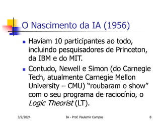 3/2/2024 IA - Prof. Paulemir Campos 8
O Nascimento da IA (1956)
 Haviam 10 participantes ao todo,
incluindo pesquisadores de Princeton,
da IBM e do MIT.
 Contudo, Newell e Simon (do Carnegie
Tech, atualmente Carnegie Mellon
University – CMU) “roubaram o show”
com o seu programa de raciocínio, o
Logic Theorist (LT).
 