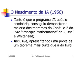 3/2/2024 IA - Prof. Paulemir Campos 9
O Nascimento da IA (1956)
 Tanto é que o programa LT, após o
seminário, conseguiu demonstrar a
maioria dos teoremas do Capítulo 2 do
livro “Principia Mathematica” de Russel
e Whitehead;
 Inclusive, apresentando uma prova de
um teorema mais curta que a do livro.
 