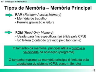 IE – Introdução à Informática 
15 
Tipos de Memória – Memória Principal 
RAM (Random Access Memory) 
• Memória de trabalho 
• Permite gravação e leitura 
ROM (Read Only Memory) 
• Usada para fins específicos (só é lida pela CPU) 
• Só leitura (conteúdo gravado pelo fabricante) 
O tamanho da memória principal afeta o custo e a 
velocidade da aplicação (programa) 
O tamanho máximo da memória principal é limitada pela 
arquitetura do sistema (CPU, placa-mãe, etc) 
 