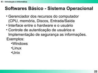 IE – Introdução à Informática 
22 
Softwares Básico - Sistema Operacional 
• Gerenciador dos recursos do computador 
(CPU, memória, Discos, Entrada/Saída 
• Interface entre o hardware e o usuário 
• Controle de autenticação de usuários e 
Implementação de segurança as informações. 
Exemplos: 
•Windows 
•Linux 
•Unix 
 