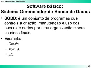 IE – Introdução à Informática 
23 
Software básico: 
Sistema Gerenciador de Banco de Dados 
• SGBD: é um conjunto de programas que 
controla a criação, manutenção e uso dos 
banco de dados por uma organização e seus 
usuários finais. 
• Exemplo: 
– Oracle 
– MySQL 
– Etc. 
 