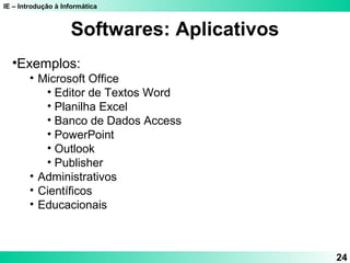IE – Introdução à Informática 
24 
Softwares: Aplicativos 
•Exemplos: 
• Microsoft Office 
• Editor de Textos Word 
• Planilha Excel 
• Banco de Dados Access 
• PowerPoint 
• Outlook 
• Publisher 
• Administrativos 
• Científicos 
• Educacionais 
 