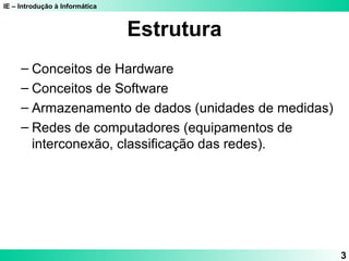 IE – Introdução à Informática 
3 
Estrutura 
– Conceitos de Hardware 
– Conceitos de Software 
– Armazenamento de dados (unidades de medidas) 
– Redes de computadores (equipamentos de 
interconexão, classificação das redes). 
 