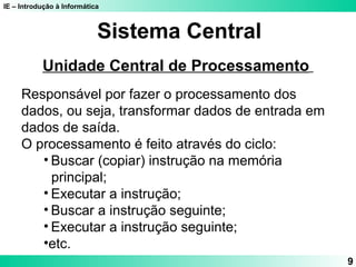 IE – Introdução à Informática 
9 
Sistema Central 
Unidade Central de Processamento 
Responsável por fazer o processamento dos 
dados, ou seja, transformar dados de entrada em 
dados de saída. 
O processamento é feito através do ciclo: 
• Buscar (copiar) instrução na memória 
principal; 
• Executar a instrução; 
• Buscar a instrução seguinte; 
• Executar a instrução seguinte; 
•etc. 
 