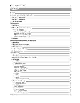 Introdução à Informática I
ÍNDICE
ÍNDICE _________________________________________________________________________________________ I
1. Noção de Informática, informação e dados ___________________________________________________________ 1
1.1 O que é a Informática_________________________________________________________________________ 1
1.2 O que é a informação _________________________________________________________________________ 1
1.3 O que são dados _____________________________________________________________________________ 1
2.Computadores ___________________________________________________________________________________ 2
2.1 Introdução__________________________________________________________________________________ 2
2.2 Breve História dos Computadores ______________________________________________________________ 3
2.2.1 A Era Mecânica ___________________________________________________________________________ 3
2.2.2 A Era Electrónica__________________________________________________________________________ 4
A Primeira Geração (1943 - 1955) _______________________________________________________________ 4
A Segunda Geração (1955 - 1964) _______________________________________________________________ 6
A Terceira Geração (1964 - 1975) _______________________________________________________________ 6
A Quarta Geração (desde 1975) _________________________________________________________________ 7
2.3 Resumo ____________________________________________________________________________________ 8
3 Constituição de um computador (HARDWARE) _______________________________________________________ 9
3.1 Introdução__________________________________________________________________________________ 9
3.2 Estrutura de um computador __________________________________________________________________ 9
3.3 Memória interna____________________________________________________________________________ 12
3.4. Placa Mãe (Motheboard) ____________________________________________________________________ 13
3.5. Microprocessador __________________________________________________________________________ 14
4 PERIFÉRICOS_________________________________________________________________________________ 14
4.1 Introdução_________________________________________________________________________________ 14
4.2 COMUNICAÇÃO ENTRE PERIFÉRICOS _____________________________________________________ 15
4.3 Periféricos _________________________________________________________________________________ 16
4.3.1 Teclado ________________________________________________________________________________ 16
4.3.2. Monitores ______________________________________________________________________________ 16
Controladores de vídeo_______________________________________________________________________ 17
4.3.3 Impressoras _____________________________________________________________________________ 17
Impressora de esfera _________________________________________________________________________ 18
Impressora de margarida______________________________________________________________________ 18
Impressora de Jacto de TINTA_________________________________________________________________ 19
IMPRESSORA LASER ______________________________________________________________________ 19
A PLOTTER_______________________________________________________________________________ 19
4.3.4 Drivers _________________________________________________________________________________ 19
4.3.5 Rato ___________________________________________________________________________________ 20
4.2.6 Joystick ________________________________________________________________________________ 20
4.3.7 Modem_________________________________________________________________________________ 20
4.3.8 Digitalizadores (Scanners)__________________________________________________________________ 21
4.4 Suportes da Informação______________________________________________________________________ 21
4.4.1 Suportes de Papel_________________________________________________________________________ 22
4.4.2 Suportes Magnéticos ______________________________________________________________________ 22
Banda Magnética ___________________________________________________________________________ 22
Discos Magnéticos __________________________________________________________________________ 22
4.4.3. Suportes ópticos _________________________________________________________________________ 22
4.4.4. Outros suportes__________________________________________________________________________ 23
4.4.4.1. Códigos de barras ____________________________________________________________________ 23
4.4.4.2. Cartões magnéticos ___________________________________________________________________ 23
5. Software ______________________________________________________________________________________ 23
 