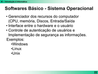 IE – Introdução à Informática
22
Softwares Básico - Sistema Operacional
• Gerenciador dos recursos do computador
(CPU, memória, Discos, Entrada/Saída
• Interface entre o hardware e o usuário
• Controle de autenticação de usuários e
Implementação de segurança as informações.
Exemplos:
•Windows
•Linux
•Unix
 