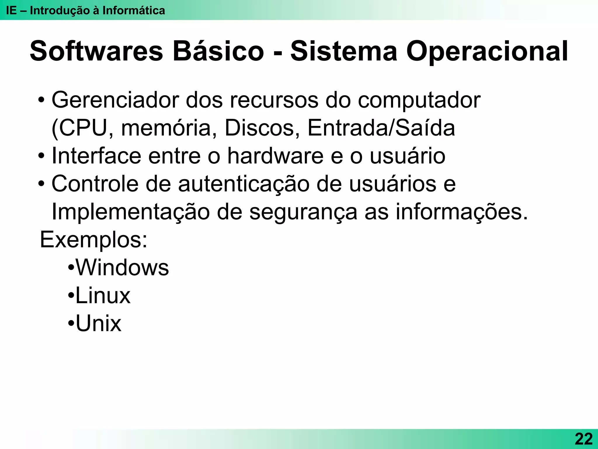 IE – Introdução à Informática
22
Softwares Básico - Sistema Operacional
• Gerenciador dos recursos do computador
(CPU, memória, Discos, Entrada/Saída
• Interface entre o hardware e o usuário
• Controle de autenticação de usuários e
Implementação de segurança as informações.
Exemplos:
•Windows
•Linux
•Unix
 