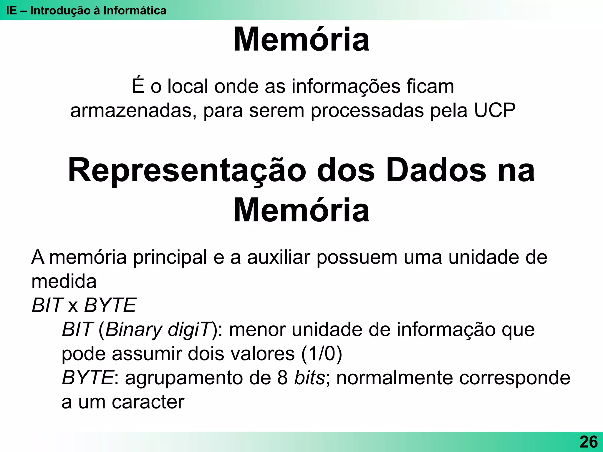 IE – Introdução à Informática
26
É o local onde as informações ficam
armazenadas, para serem processadas pela UCP
Memória
Representação dos Dados na
Memória
A memória principal e a auxiliar possuem uma unidade de
medida
BIT x BYTE
BIT (Binary digiT): menor unidade de informação que
pode assumir dois valores (1/0)
BYTE: agrupamento de 8 bits; normalmente corresponde
a um caracter
 