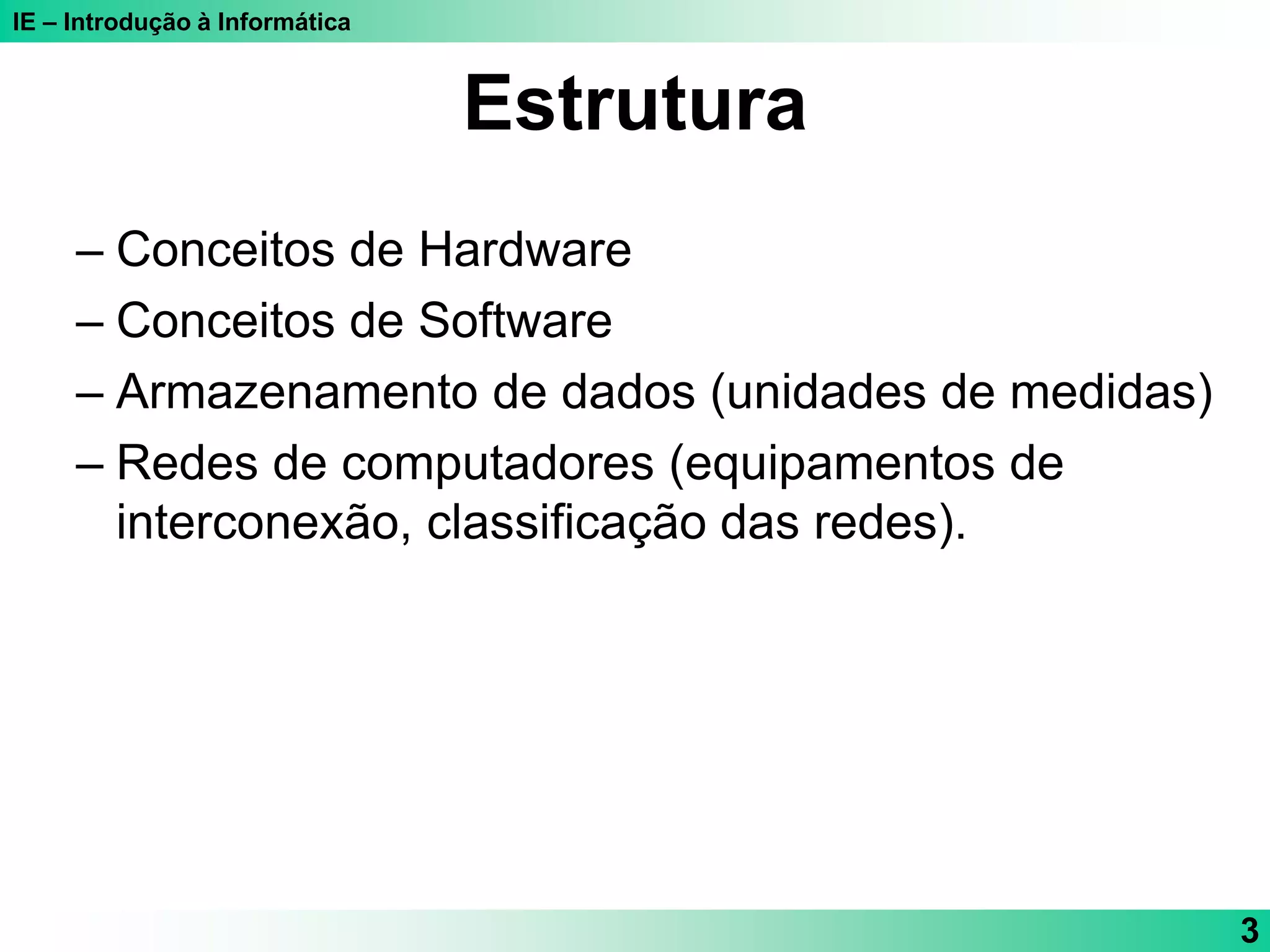 IE – Introdução à Informática
3
Estrutura
– Conceitos de Hardware
– Conceitos de Software
– Armazenamento de dados (unidades de medidas)
– Redes de computadores (equipamentos de
interconexão, classificação das redes).
 