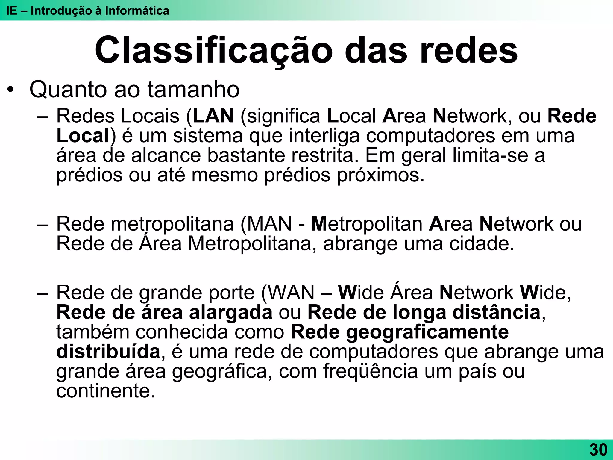 IE – Introdução à Informática
30
Classificação das redes
• Quanto ao tamanho
– Redes Locais (LAN (significa Local Area Network, ou Rede
Local) é um sistema que interliga computadores em uma
área de alcance bastante restrita. Em geral limita-se a
prédios ou até mesmo prédios próximos.
– Rede metropolitana (MAN - Metropolitan Area Network ou
Rede de Área Metropolitana, abrange uma cidade.
– Rede de grande porte (WAN – Wide Área Network Wide,
Rede de área alargada ou Rede de longa distância,
também conhecida como Rede geograficamente
distribuída, é uma rede de computadores que abrange uma
grande área geográfica, com freqüência um país ou
continente.
 