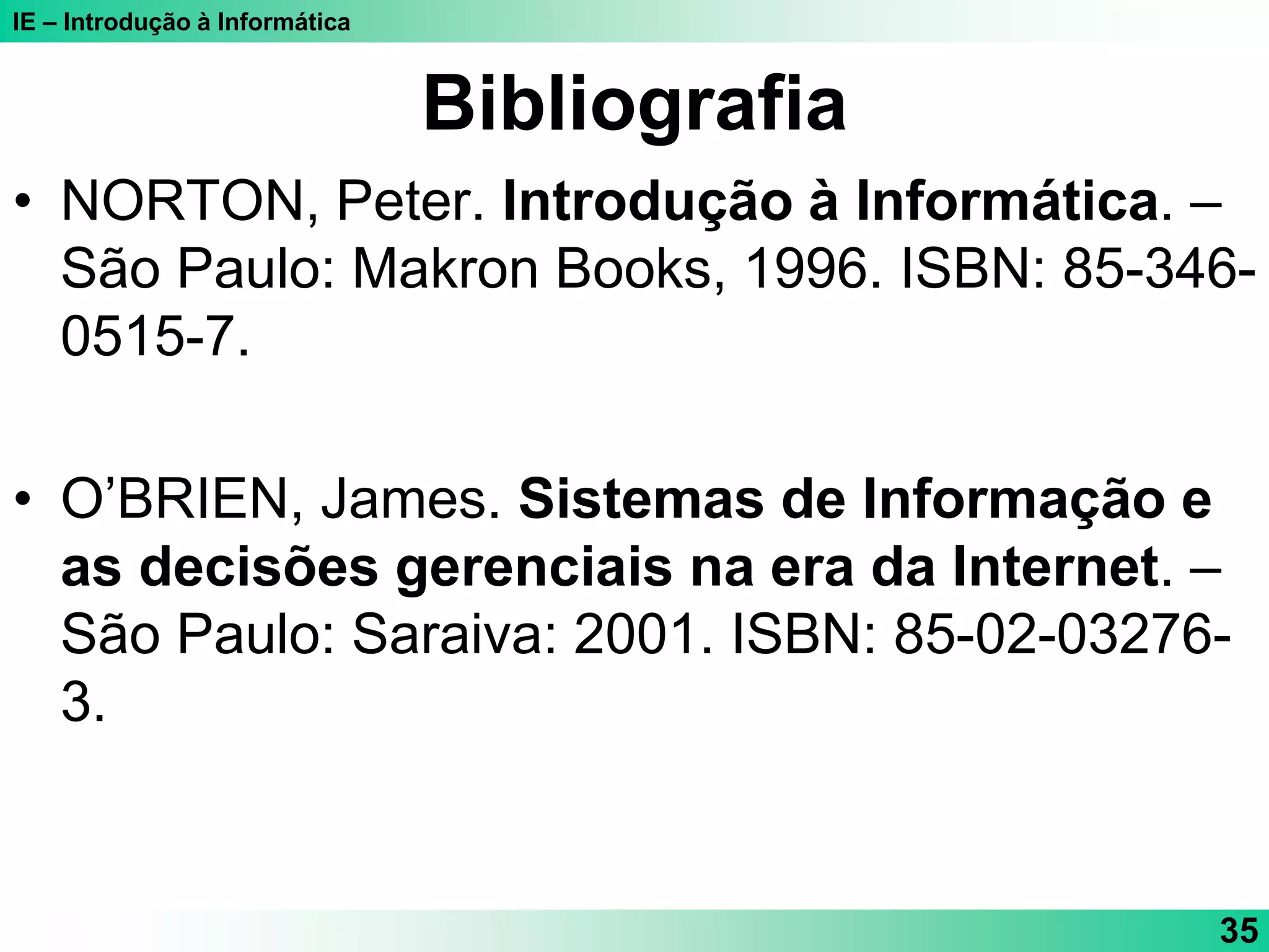IE – Introdução à Informática
35
Bibliografia
• NORTON, Peter. Introdução à Informática. –
São Paulo: Makron Books, 1996. ISBN: 85-346-
0515-7.
• O’BRIEN, James. Sistemas de Informação e
as decisões gerenciais na era da Internet. –
São Paulo: Saraiva: 2001. ISBN: 85-02-03276-
3.
 