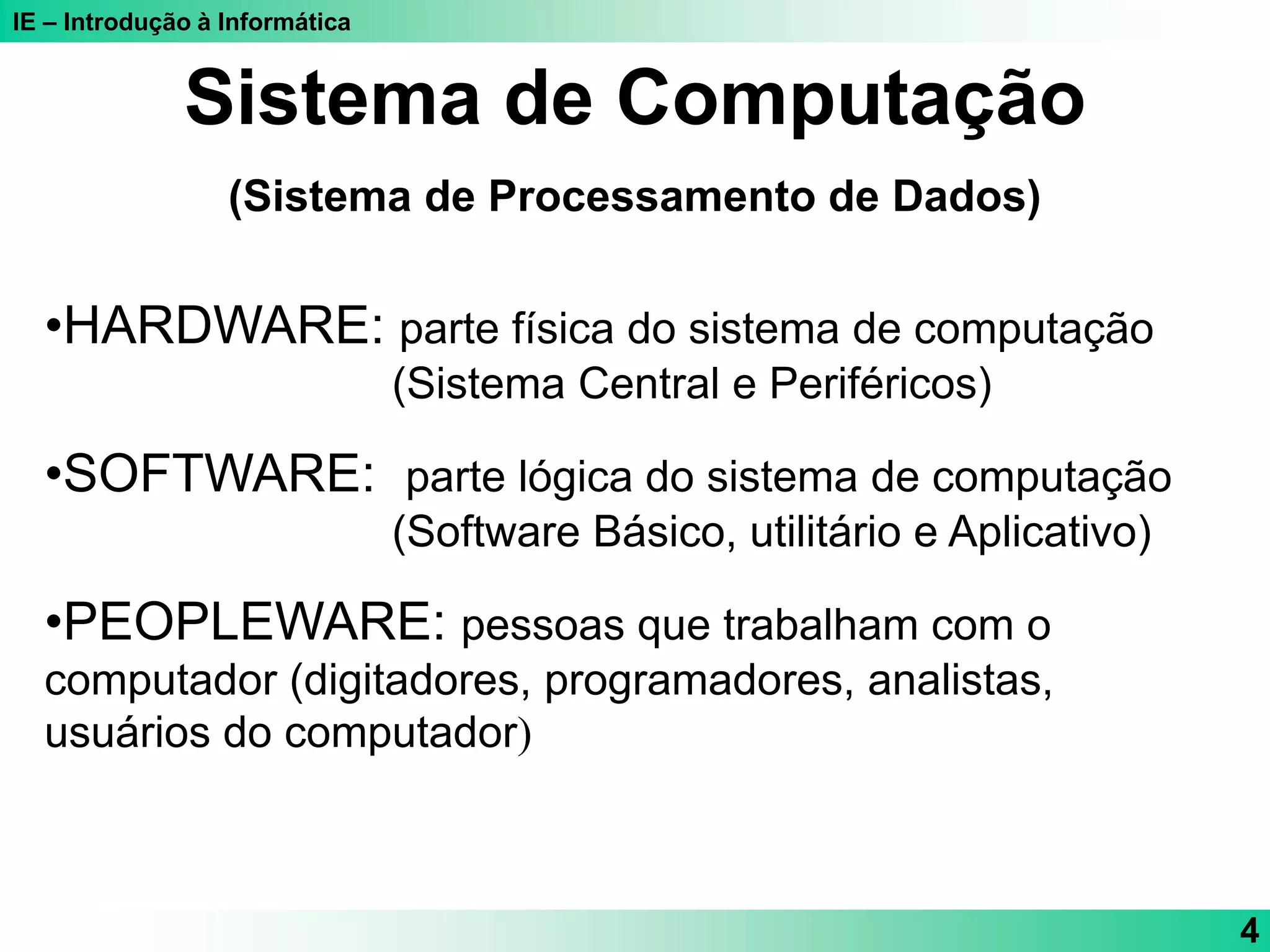 IE – Introdução à Informática
4
Sistema de Computação
(Sistema de Processamento de Dados)
•HARDWARE: parte física do sistema de computação
(Sistema Central e Periféricos)
•SOFTWARE: parte lógica do sistema de computação
(Software Básico, utilitário e Aplicativo)
•PEOPLEWARE: pessoas que trabalham com o
computador (digitadores, programadores, analistas,
usuários do computador)
 