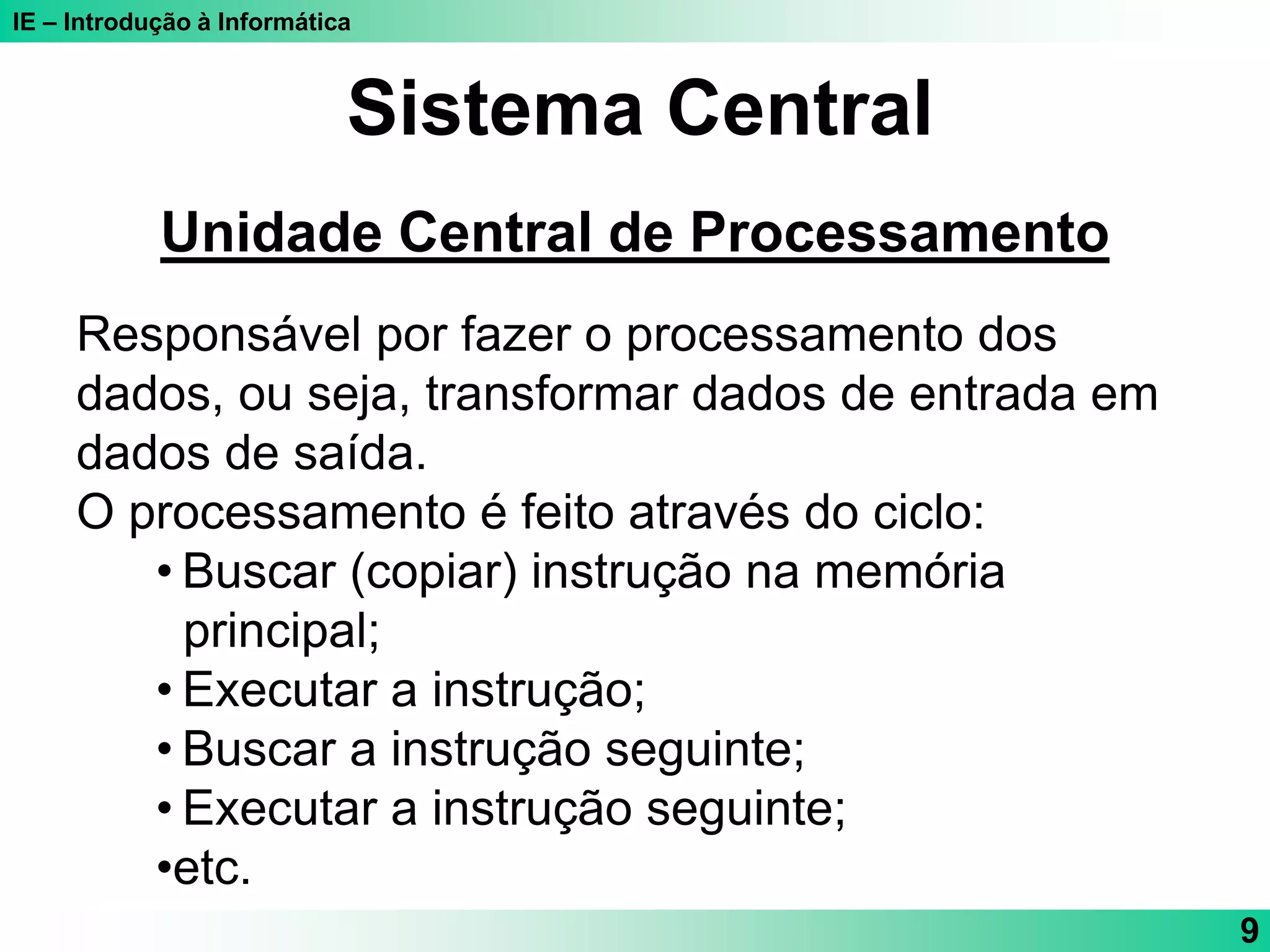 IE – Introdução à Informática
9
Sistema Central
Unidade Central de Processamento
Responsável por fazer o processamento dos
dados, ou seja, transformar dados de entrada em
dados de saída.
O processamento é feito através do ciclo:
• Buscar (copiar) instrução na memória
principal;
• Executar a instrução;
• Buscar a instrução seguinte;
• Executar a instrução seguinte;
•etc.
 
