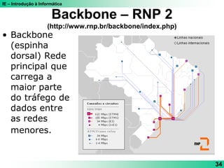 IE – Introdução à Informática
34
Backbone – RNP 2
(http://www.rnp.br/backbone/index.php)
• Backbone
(espinha
dorsal) Rede
principal que
carrega a
maior parte
do tráfego de
dados entre
as redes
menores.
 