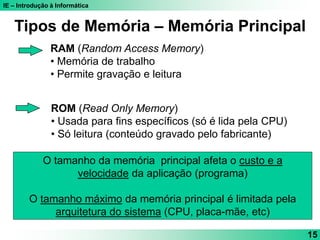 IE – Introdução à Informática
15
RAM (Random Access Memory)
• Memória de trabalho
• Permite gravação e leitura
ROM (Read Only Memory)
• Usada para fins específicos (só é lida pela CPU)
• Só leitura (conteúdo gravado pelo fabricante)
Tipos de Memória – Memória Principal
O tamanho da memória principal afeta o custo e a
velocidade da aplicação (programa)
O tamanho máximo da memória principal é limitada pela
arquitetura do sistema (CPU, placa-mãe, etc)
 